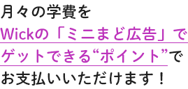 月々の学費をWickの「ミニまど広告」でゲットできる“ポイント”でお支払いいただけます！