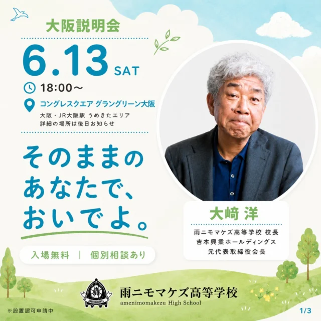 そのままの あなたで、おいでよ。
——大阪で、学校説明会をひらきます。
（スワイプして詳細をチェック →）

吉本興業ホールディングス元代表取締役会長の大﨑 洋が校長をつとめる、2027年4月に開校予定の広域通信制高校「雨ニモマケズ高等学校」。

"毎日通わなくていい"通信制の仕組みや、他の学校ではできない体験的な授業のこと。学費のこと、進路のこと——気になることは、当日その場でなんでも聞いてください。

【開催概要】
▶ 日時：2026年6月13日(土) 18:00〜（19:00〜 個別相談）
▶ 会場：コングレスクエア グラングリーン大阪 ルームL
▶ 参加費：無料

【こんな方へ】
中学生・高校生とその保護者の方／転入・編入をお考えの方

うまく話せなくても、まだ決めていなくても、だいじょうぶ。
"そのまま"のあなたで、聞きにきてください。

ご参加は事前申込制です。お早めにお申し込みください。

▶ お申し込みはこちらから（プロフィールのリンク）
@amenimomakezu_high_school/

※設置認可申請中

---

#雨ニモマケズ高等学校 #そのままのあなたでおいでよ #通信制高校 #大阪 #学校説明会 #広域通信制 #高校選び #通信制高校選び #不登校 #編入 #転入 #2027年開校 #大阪イベント