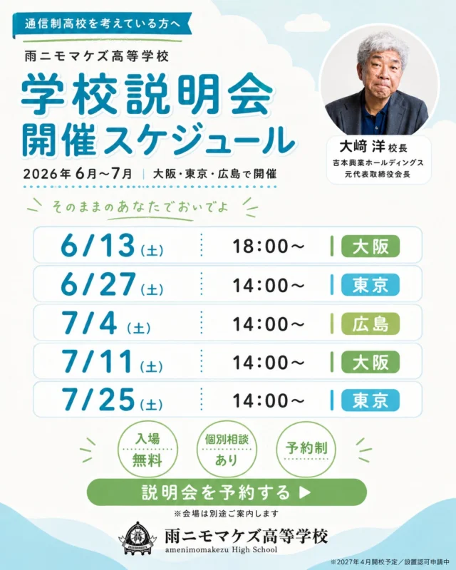 そのままの あなたで、おいでよ。

雨ニモマケズ高等学校では、
2026年6月〜7月にかけて、
大阪・東京・広島で学校説明会を開催します。

吉本興業ホールディングス元代表取締役会長の
大﨑 洋が校長をつとめる、
2027年4月開校予定の広域通信制高校
「雨ニモマケズ高等学校」。

通信制高校のしくみや、学校生活のこと、
学費・進路・入学までの流れなど、
気になることをその場でご相談いただけます。

【開催スケジュール】
▶ 6/13(土) 18:00〜｜大阪
▶ 6/27(土) 14:00〜｜東京
▶ 7/4(土) 14:00〜｜広島
▶ 7/11(土) 14:00〜｜大阪
▶ 7/25(土) 14:00〜｜東京

【参加について】
・入場無料
・個別相談あり
・予約制
※会場は別途ご案内します。

中学生・高校生とその保護者の方、
転入・編入をお考えの方、
通信制高校について知りたい方は、ぜひご参加ください。

うまく話せなくても、
まだ決めていなくても、大丈夫です。

“そのまま”のあなたで、聞きにきてください。

▶ お申し込みはプロフィールのリンクから
@amenimomakezu_high_school/

※2027年4月開校予定／設置認可申請中

#雨ニモマケズ高等学校 #そのままのあなたでおいでよ #通信制高校 #大阪 #学校説明会 #広域通信制 #高校選び #通信制高校選び #不登校 #編入 #転入 #2027年開校 #大阪イベント